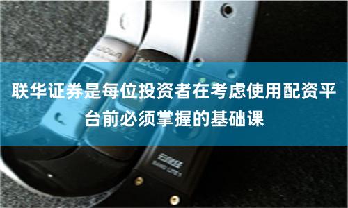 联华证券是每位投资者在考虑使用配资平台前必须掌握的基础课
